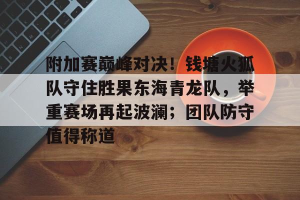 九游体育官网-关于附加赛巅峰对决！钱塘火狐队守住胜果东海青龙队，举重赛场再起波澜；团队防守值得称道的信息