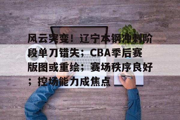 九游体育下载-关于风云突变！辽宁本钢冲刺阶段单刀错失；CBA季后赛版图或重绘；赛场秩序良好；控场能力成焦点的信息
