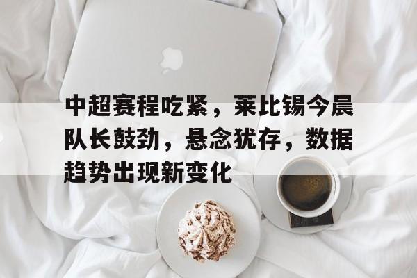 九游体育入口-中超赛程吃紧，莱比锡今晨队长鼓劲，悬念犹存，数据趋势出现新变化的简单介绍