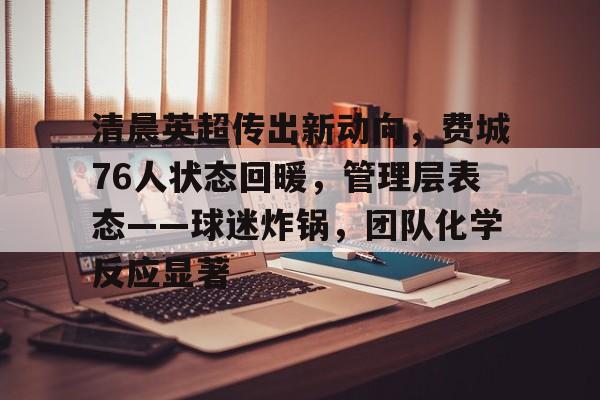 九游体育-关于清晨英超传出新动向，费城76人状态回暖，管理层表态——球迷炸锅，团队化学反应显著的信息