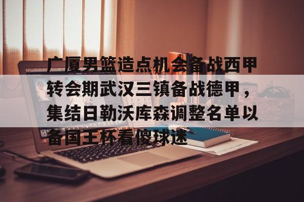 关于广厦男篮造点机会备战西甲转会期武汉三镇备战德甲，集结日勒沃库森调整名单以备国王杯看傻球迷的信息